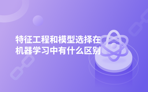 特征工程和模型选择在机器学习中有什么区别