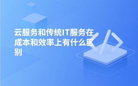 云服务和传统IT服务在成本和效率上有什么区别